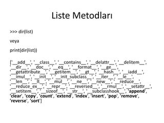 Liste Metodları
>>> dir(list)
veya
print(dir(list))
['__add__', '__class__', '__contains__', '__delattr__', '__delitem__',
'__dir__', '__doc__', '__eq__', '__format__', '__ge__',
'__getattribute__', '__getitem__', '__gt__', '__hash__', '__iadd__',
'__imul__', '__init__', '__init_subclass__', '__iter__', '__le__',
'__len__', '__lt__', '__mul__', '__ne__', '__new__', '__reduce__',
'__reduce_ex__', '__repr__', '__reversed__', '__rmul__', '__setattr__',
'__setitem__', '__sizeof__', '__str__', '__subclasshook__', 'append',
'clear', 'copy', 'count', 'extend', 'index', 'insert', 'pop', 'remove',
'reverse', 'sort']
 