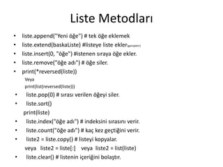 Liste Metodları
• liste.append("Yeni öğe") # tek öğe eklemek
• liste.extend(baskaListe) #listeye liste ekler(genişletir)
• liste.insert(0, "öğe") #istenen sıraya öğe ekler.
• liste.remove("öğe adı") # öğe siler.
• print(*reversed(liste))
Veya
print(list(reversed(liste)))
• liste.pop(0) # sırası verilen öğeyi siler.
• liste.sort()
print(liste)
• liste.index("öğe adı") # indeksini sırasını verir.
• liste.count("öğe adı") # kaç kez geçtiğini verir.
• liste2 = liste.copy() # listeyi kopyalar.
veya liste2 = liste[:] veya liste2 = list(liste)
• liste.clear() # listenin içeriğini bolaştır.
 