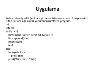 Uygulama
Kullanıcıdan üç adet Şehir adı girmesini isteyen ve onları listeye çevirip
tutan, bitince öğe olarak ve tümünü listeleyen program.
i=1
liste=[]
while i <=3:
isim=input("Lütfen Şehir Adı Giriniz: ")
liste.append(isim)
#print(liste)
i+=1
else:
for oge in liste:
print(oge)
print("Tüm Liste: ",liste)
 