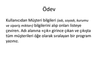 Ödev
Kullanıcıdan Müşteri bilgileri (adı, soyadı, kurumu
ve sipariş miktarı) bilgilerini alıp onları listeye
çeviren. Adı alanına «çık» girince çıkan ve çıkışta
tüm müşterileri öğe olarak sıralayan bir program
yazınız.
 