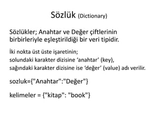Sözlük (Dictionary)
Sözlükler; Anahtar ve Değer çiftlerinin
birbirleriyle eşleştirildiği bir veri tipidir.
İki nokta üst üste işaretinin;
solundaki karakter dizisine ‘anahtar’ (key),
sağındaki karakter dizisine ise ‘değer’ (value) adı verilir.
sozluk={"Anahtar":"Değer"}
kelimeler = {"kitap": "book"}
 