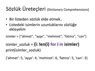 Sözlük Üreteçleri (Dictionary Comprehensions)
• Bir listeden sözlük elde etmek..
• Listedeki isimlerin uzunluklarını sözlüğe
ekleyelim
isimler = ["ahmet", "ayşe", "mehmet", "fatma", "can"]
isimler_sozluk = {i: len(i) for i in isimler}
print(isimler_sozluk)
{'ahmet': 5, 'ayşe': 4, 'mehmet': 6, 'fatma': 5, 'can': 3}
 