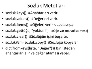 Sözlük Metotları
• sozluk.keys() #Anahtarları verir.
• sozluk.values() #Değerleri verir.
• sozluk.items() #Öğeleri verir (anahtar ve değer)
• sozluk.get(öğe, "yoktur.!") #Öğe var mı, yoksa mesaj
• sozluk.clear() #Sözlüğün içini boşaltır.
• sozlukYeni=sozluk.copy() #Sözlüğü kopyalar
• dict.fromkeys(liste, "Değer") # Bir listeden
anahtarları alır ve değer ataması yapar.
 