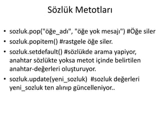 Sözlük Metotları
• sozluk.pop("öğe_adı", "öğe yok mesajı") #Öğe siler
• sozluk.popitem() #rastgele öğe siler.
• sozluk.setdefault() #sözlükde arama yapiyor,
anahtar sözlükte yoksa metot içinde belirtilen
anahtar-değerleri oluşturuyor.
• sozluk.update(yeni_sozluk) #sozluk değerleri
yeni_sozluk ten alınıp güncelleniyor..
 