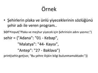 Örnek
• Şehirlerin plaka ve ünlü yiyeceklerinin sözlüğünü
şehir adı ile veren program..
sor=input("Plaka ve meşhur yiyecek için Şehrinizin adını yazınız:")
sehir = {"Adana": "01 - Kebap",
"Malatya": "44- Kayısı",
"Antep": "27 - Baklava"}
print(sehir.get(sor, "Bu şehre ilişkin bilgi bulunmamaktadır."))
 