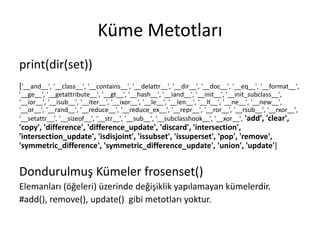 Küme Metotları
print(dir(set))
['__and__', '__class__', '__contains__', '__delattr__', '__dir__', '__doc__', '__eq__', '__format__',
'__ge__', '__getattribute__', '__gt__', '__hash__', '__iand__', '__init__', '__init_subclass__',
'__ior__', '__isub__', '__iter__', '__ixor__', '__le__', '__len__', '__lt__', '__ne__', '__new__',
'__or__', '__rand__', '__reduce__', '__reduce_ex__', '__repr__', '__ror__', '__rsub__', '__rxor__',
'__setattr__', '__sizeof__', '__str__', '__sub__', '__subclasshook__', '__xor__', 'add', 'clear',
'copy', 'difference', 'difference_update', 'discard', 'intersection',
'intersection_update', 'isdisjoint', 'issubset', 'issuperset', 'pop', 'remove',
'symmetric_difference', 'symmetric_difference_update', 'union', 'update']
Dondurulmuş Kümeler frosenset()
Elemanları (öğeleri) üzerinde değişiklik yapılamayan kümelerdir.
#add(), remove(), update() gibi metotları yoktur.
 