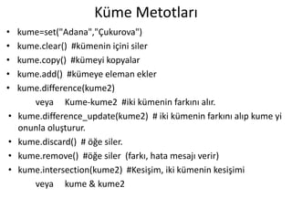 Küme Metotları
• kume=set("Adana","Çukurova")
• kume.clear() #kümenin içini siler
• kume.copy() #kümeyi kopyalar
• kume.add() #kümeye eleman ekler
• kume.difference(kume2)
veya Kume-kume2 #iki kümenin farkını alır.
• kume.difference_update(kume2) # iki kümenin farkını alıp kume yi
onunla oluşturur.
• kume.discard() # öğe siler.
• kume.remove() #öğe siler (farkı, hata mesajı verir)
• kume.intersection(kume2) #Kesişim, iki kümenin kesişimi
veya kume & kume2
 