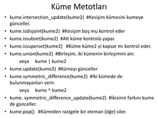 Küme Metotları
• kume.intersection_update(kume2) #Kesişim kümesini kumeye
günceller.
• kume.isdisjoint(kume2) #Kesişim boş mu kontrol eder
• kume.issubset(kume2) #Alt küme kontrolü yapar.
• kume.issuperset(kume2) #Küme küme2 yi kapsar mı kontrol eder.
• kume.union(kume2) #Birleşim, iki kümenin birleşimini alır.
veya kume | kume2
• kume.update(kume2) #Kümeyı günceller
• kume.symmetric_difference(kume2) #İki kümede de
bulunmayanları verir.
veya kume ^ kume2
• kume. symmetric_difference_update(kume2) #İkisinin farkını kume
de günceller.
• kume.pop() #Kümeden rastgele bir eleman (öğe) siler.
 