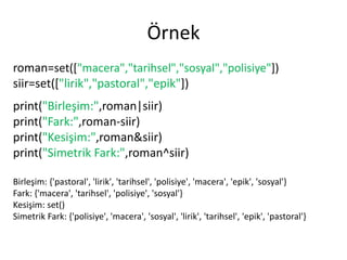 Örnek
roman=set(["macera","tarihsel","sosyal","polisiye"])
siir=set(["lirik","pastoral","epik"])
print("Birleşim:",roman|siir)
print("Fark:",roman-siir)
print("Kesişim:",roman&siir)
print("Simetrik Fark:",roman^siir)
Birleşim: {'pastoral', 'lirik', 'tarihsel', 'polisiye', 'macera', 'epik', 'sosyal'}
Fark: {'macera', 'tarihsel', 'polisiye', 'sosyal'}
Kesişim: set()
Simetrik Fark: {'polisiye', 'macera', 'sosyal', 'lirik', 'tarihsel', 'epik', 'pastoral'}
 