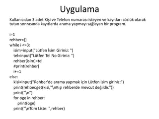 Uygulama
Kullanıcıdan 3 adet Kişi ve Telefon numarası isteyen ve kayıtları sözlük olarak
tutan sonrasında kayıtlarda arama yapmayı sağlayan bir program.
i=1
rehber={}
while i <=3:
isim=input("Lütfen İsim Giriniz: ")
tel=input("Lütfen Tel No Giriniz: ")
rehber[isim]=tel
#print(rehber)
i+=1
else:
kisi=input("Rehber'de arama yapmak için Lütfen isim giriniz:")
print(rehber.get(kisi,"nKişi rehberde mevcut değildir."))
print("n")
for oge in rehber:
print(oge)
print("nTüm Liste: ",rehber)
 