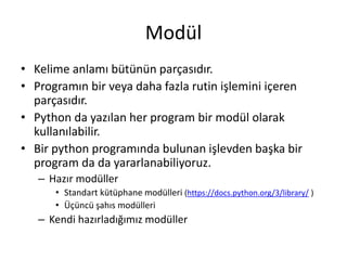 Modül
• Kelime anlamı bütünün parçasıdır.
• Programın bir veya daha fazla rutin işlemini içeren
parçasıdır.
• Python da yazılan her program bir modül olarak
kullanılabilir.
• Bir python programında bulunan işlevden başka bir
program da da yararlanabiliyoruz.
– Hazır modüller
• Standart kütüphane modülleri (https://docs.python.org/3/library/ )
• Üçüncü şahıs modülleri
– Kendi hazırladığımız modüller
 
