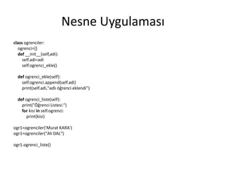 Nesne Uygulaması
class ogrenciler:
ogrenci=[]
def __init__(self,adi):
self.adi=adi
self.ogrenci_ekle()
def ogrenci_ekle(self):
self.ogrenci.append(self.adi)
print(self.adi,"adlı öğrenci eklendi")
def ogrenci_liste(self):
print("Öğrenci Listesi:")
for kisi in self.ogrenci:
print(kisi)
ogr1=ogrenciler('Murat KARA')
ogr1=ogrenciler("Ali DAL")
ogr1.ogrenci_liste()
 