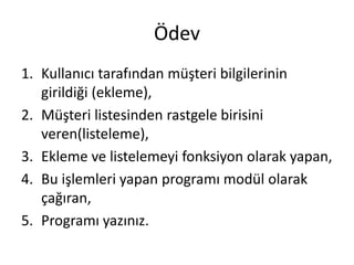 Ödev
1. Kullanıcı tarafından müşteri bilgilerinin
girildiği (ekleme),
2. Müşteri listesinden rastgele birisini
veren(listeleme),
3. Ekleme ve listelemeyi fonksiyon olarak yapan,
4. Bu işlemleri yapan programı modül olarak
çağıran,
5. Programı yazınız.
 