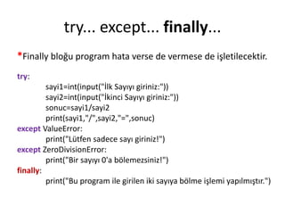 try... except... finally...
*Finally bloğu program hata verse de vermese de işletilecektir.
try:
sayi1=int(input("İlk Sayıyı giriniz:"))
sayi2=int(input("İkinci Sayıyı giriniz:"))
sonuc=sayi1/sayi2
print(sayi1,"/",sayi2,"=",sonuc)
except ValueError:
print("Lütfen sadece sayı giriniz!")
except ZeroDivisionError:
print("Bir sayıyı 0'a bölemezsiniz!")
finally:
print("Bu program ile girilen iki sayıya bölme işlemi yapılmıştır.")
 