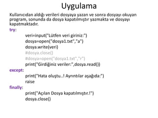 Uygulama
Kullanıcıdan aldığı verileri dosyaya yazan ve sonra dosyayı okuyan
program, sonunda da dosya kapatılmıştır yazmakta ve dosyayı
kapatmaktadır.
try:
veri=input("Lütfen veri giriniz:")
dosya=open("dosya1.txt","a")
dosya.write(veri)
#dosya.close()
#dosya=open("dosya1.txt","r")
print("Girdiğiniz veriler:",dosya.read())
except:
print("Hata oluştu..! Ayrıntılar aşağıda:")
raise
finally:
print("Açılan Dosya kapatılmıştır.!")
dosya.close()
 