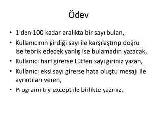 Ödev
• 1 den 100 kadar aralıkta bir sayı bulan,
• Kullanıcının girdiği sayı ile karşılaştırıp doğru
ise tebrik edecek yanlış ise bulamadın yazacak,
• Kullanıcı harf girerse Lütfen sayı giriniz yazan,
• Kullanıcı eksi sayı girerse hata oluştu mesajı ile
ayrıntıları veren,
• Programı try-except ile birlikte yazınız.
 