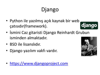 Django
• Python ile yazılmış açık kaynak bir web
çatısıdır(framework).
• İsmini Caz gitaristi Django Reinhardt Grubun
isminden almaktadır.
• BSD ile lisanslıdır.
• Django yazılım vakfı vardır.
• https://www.djangoproject.com
 