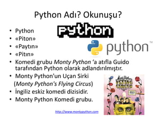 Python Adı? Okunuşu?
• Python
• «Piton»
• «Paytın»
• «Pitın»
• Komedi grubu Monty Python ‘a atıfla Guido
tarafından Python olarak adlandırılmıştır.
• Monty Python'un Uçan Sirki
(Monty Python's Flying Circus)
• İngiliz eskiz komedi dizisidir.
• Monty Python Komedi grubu.
http://www.montypython.com
 