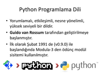 Python Programlama Dili
• Yorumlamalı, etkileşimli, nesne yönelimli,
yüksek seviyeli bir dildir.
• Guido van Rossum tarafından geliştirilmeye
başlanmıştır.
• İlk olarak Şubat 1991 de (v0.9.0) ile
başlandığında Modula-3 den ödünç modül
sisitemi kullanılmıştır.
 