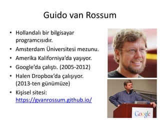 Guido van Rossum
• Hollandalı bir bilgisayar
programcısıdır.
• Amsterdam Üniversitesi mezunu.
• Amerika Kaliforniya’da yaşıyor.
• Google’da çalıştı. (2005-2012)
• Halen Dropbox’da çalışıyor.
(2013-ten günümüze)
• Kişisel sitesi:
https://gvanrossum.github.io/
 