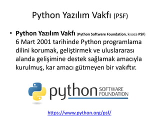 Python Yazılım Vakfı (PSF)
• Python Yazılım Vakfı (Python Software Foundation, kısaca PSF)
6 Mart 2001 tarihinde Python programlama
dilini korumak, geliştirmek ve uluslararası
alanda gelişimine destek sağlamak amacıyla
kurulmuş, kar amacı gütmeyen bir vakıftır.
https://www.python.org/psf/
 