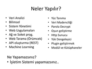 Neler Yapılır?
• Veri Analizi
• Bilimsel
• Sistem Yönetimi
• Web Uygulamaları
• Ağ ve Soket prog.
• Web Tarama (Örümcek)
• API oluşturma (REST)
• Machine Learning
Ne Yapamazsınız?
• İşletim Sistemi yapamazsınız..
• Yüz Tanıma
• Veri Madenciliği
• Parola Decrypt
• Oyun geliştirme
• Http Sunucu
• Yük Dengeleyici
• Plugin geliştirmek
• Modül ve Kütüphaneler
 