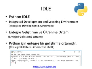 IDLE
• Python IDLE
• Integrated Development and Learning Environment
(Integrated Development Environment)
• Entegre Geliştirme ve Öğrenme Ortamı
(Entegre Geliştirme Ortamı)
• Python için entegre bir geliştirme ortamıdır.
(Etkileşimli Kabuk - interactive shell )
https://www.python.org
 