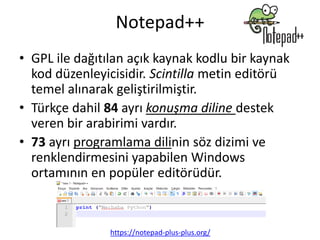 Notepad++
• GPL ile dağıtılan açık kaynak kodlu bir kaynak
kod düzenleyicisidir. Scintilla metin editörü
temel alınarak geliştirilmiştir.
• Türkçe dahil 84 ayrı konuşma diline destek
veren bir arabirimi vardır.
• 73 ayrı programlama dilinin söz dizimi ve
renklendirmesini yapabilen Windows
ortamının en popüler editörüdür.
https://notepad-plus-plus.org/
 