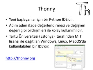 Thonny
• Yeni başlayanlar için bir Python IDE’dir.
• Adım adım ifade değerlendirmesi ve değişken
değeri gibi bildirimleri ile kolay kullanımlıdır.
• Tartu Üniversitesi (Estonya) tarafından MIT
lisansı ile dağıtılan Windows, Linux, MacOS’da
kullanılabilen bir IDE’dir.
http://thonny.org
 