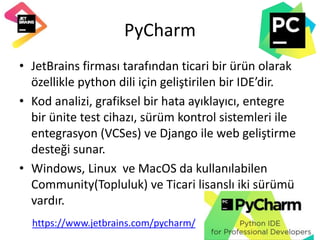PyCharm
• JetBrains firması tarafından ticari bir ürün olarak
özellikle python dili için geliştirilen bir IDE’dir.
• Kod analizi, grafiksel bir hata ayıklayıcı, entegre
bir ünite test cihazı, sürüm kontrol sistemleri ile
entegrasyon (VCSes) ve Django ile web geliştirme
desteği sunar.
• Windows, Linux ve MacOS da kullanılabilen
Community(Topluluk) ve Ticari lisanslı iki sürümü
vardır.
https://www.jetbrains.com/pycharm/
 