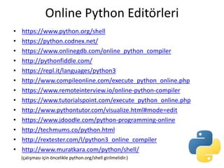Online Python Editörleri
• https://www.python.org/shell
• https://python.codnex.net/
• https://www.onlinegdb.com/online_python_compiler
• http://pythonfiddle.com/
• https://repl.it/languages/python3
• http://www.compileonline.com/execute_python_online.php
• https://www.remoteinterview.io/online-python-compiler
• https://www.tutorialspoint.com/execute_python_online.php
• http://www.pythontutor.com/visualize.html#mode=edit
• https://www.jdoodle.com/python-programming-online
• http://techmums.co/python.html
• http://rextester.com/l/python3_online_compiler
• http://www.muratkara.com/python/shell/
(çalışması için öncelikle python.org/shell girilmelidir.)
 