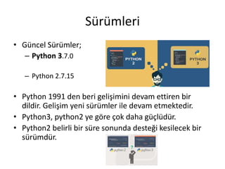 Sürümleri
• Güncel Sürümler;
– Python 3.7.0
– Python 2.7.15
• Python 1991 den beri gelişimini devam ettiren bir
dildir. Gelişim yeni sürümler ile devam etmektedir.
• Python3, python2 ye göre çok daha güçlüdür.
• Python2 belirli bir süre sonunda desteği kesilecek bir
sürümdür.
 