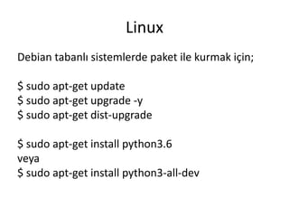 Linux
Debian tabanlı sistemlerde paket ile kurmak için;
$ sudo apt-get update
$ sudo apt-get upgrade -y
$ sudo apt-get dist-upgrade
$ sudo apt-get install python3.6
veya
$ sudo apt-get install python3-all-dev
 