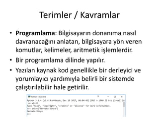 Terimler / Kavramlar
• Programlama: Bilgisayarın donanıma nasıl
davranacağını anlatan, bilgisayara yön veren
komutlar, kelimeler, aritmetik işlemlerdir.
• Bir programlama dilinde yapılır.
• Yazılan kaynak kod genellikle bir derleyici ve
yorumlayıcı yardımıyla belirli bir sistemde
çalıştırılabilir hale getirilir.
 