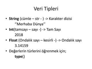 Veri Tipleri
• String (cümle – str - ) -> Karakter dizisi
‘’Merhaba Dünya’’
• Int(tamsayı – sayı -) -> Tam Sayı
2018
• Float (Ondalık sayı – kesirli -) -> Ondalık sayı
3.14159
• Değerlerin türlerini öğrenmek için;
type()
 