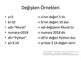 Değişken Örnekleri
• a=5 -> a’nın değeri 5 tir.
• b=10 -> b’nin değeri 10 dur.
• adi="Murat" -> adi değişkeni Murat tır.
• numara=2018 -> numara 2018 dir.
• dil="Python" -> dil’in değeri Python dur.
• pi=3.14 -> pi bize 3.14 değeri verir.
Lütfen, Sizde Deneyiniz..!
 