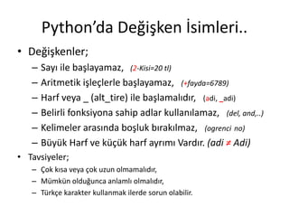 Python’da Değişken İsimleri..
• Değişkenler;
– Sayı ile başlayamaz, (2-Kisi=20 tl)
– Aritmetik işleçlerle başlayamaz, (+fayda=6789)
– Harf veya _ (alt_tire) ile başlamalıdır, (adi, _adi)
– Belirli fonksiyona sahip adlar kullanılamaz, (del, and,..)
– Kelimeler arasında boşluk bırakılmaz, (ogrenci no)
– Büyük Harf ve küçük harf ayrımı Vardır. (adi ≠ Adi)
• Tavsiyeler;
– Çok kısa veya çok uzun olmamalıdır,
– Mümkün olduğunca anlamlı olmalıdır,
– Türkçe karakter kullanmak ilerde sorun olabilir.
 