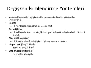 Değişken İsimlendirme Yöntemleri
• Yazılım dünyasında değişken adlandırmada kullanılan yöntemler
(Notasyon);
• Pascal
– İlk harfleri büyük, devamı küçük harf.
• Camel (Deve)
– İlk kelimenin tamamı küçük harf, geri kalan tüm kelimelerin ilk harfi
büyük.
• Macar (Hungarian)
– İlk 2 veya 3 harfte değişken tipi, sonrası anımsatıcı.
• Uppercase (Büyük Harf)
– Tamamı büyük harf.
• Underscore (Altçizgili)
– Kelimeler altçizgili.
 