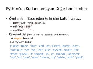 Python’da Kullanılamayan Değişken İsimleri
• Özel anlam ifade eden kelimeler kullanılamaz.
– pass="123" veya pass=123
– elif="Başarılıdır"
– as="Kare"
• Keyword List (Anahtar Kelime Listesi) 33 adet kelimedir.
>>>import keyword
>>>keyword.kwlist
['False', 'None', 'True', 'and', 'as', 'assert', 'break', 'class',
'continue', 'def', 'del', 'elif', 'else', 'except', 'finally', 'for',
'from', 'global', 'if', 'import', 'in', 'is', 'lambda', 'nonlocal',
'not', 'or', 'pass', 'raise', 'return', 'try', 'while', 'with', 'yield']
 