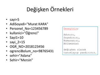 Değişken Örnekleri
• sayi=5
• AdiSoyadi="Murat KARA"
• Personel_No=123456789
• kullanici="Öğrenci"
• Sayi1=10
• sayi_2=15
• OGR_NO=2018123456
• ogrenciBolum_no=98765431
• sehir="Adana"
• Sehir="Mersin"
Deneyiniz;
Adınızı,
Soyadınızı,
Numaranızı,
Bölümünüzü
değişken olarak
tanımlayıp yazdırınız.
 