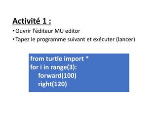 Activité 1 :
•Ouvrir l’éditeur MU editor
•Tapez le programme suivant et exécuter (lancer)
from turtle import *
for i in range(3):
forward(100)
right(120)
 
