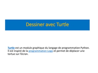 Turtle est un module graphique du langage de programmation Python.
Il est inspiré de la programmation Logo et permet de déplacer une
tortue sur l’écran.
Dessiner avec Turtle
 