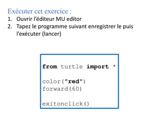 Exécuter cet exercice :
1. Ouvrir l’éditeur MU editor
2. Tapez le programme suivant enregistrer le puis
l’exécuter (lancer)
from turtle import *
color("red")
forward(60)
exitonclick()
 