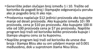 •Generišite jedan slučajan broj između 1 i 10. Tražite od
korisnika da pogodi broj i štampajte odgovarajuću poruku
ako je pogodio broj ili ako nije.
•Prodavnica naplaćuje $12 jedinici proizvoda ako kupujete
manje od deset proizvoda. Ako kupujete između 10 i 99
proizvoda, cena je $10 po proizvodu. Ako kupujete 100 ili
više od 100 proizvoda cena je $7 po proizvodu. Napišite
program koji traži od korisnika koliko proizvoda kupuje i
štampa ukupnu cenu za tu kupovinu.
•Napišite program koji traži od korisnika da unese dva
broja i štampa Blizu ako su oni udaljeni manje od 0.001
međusobno, dok u suprotnom štama Nisu blizu.
 