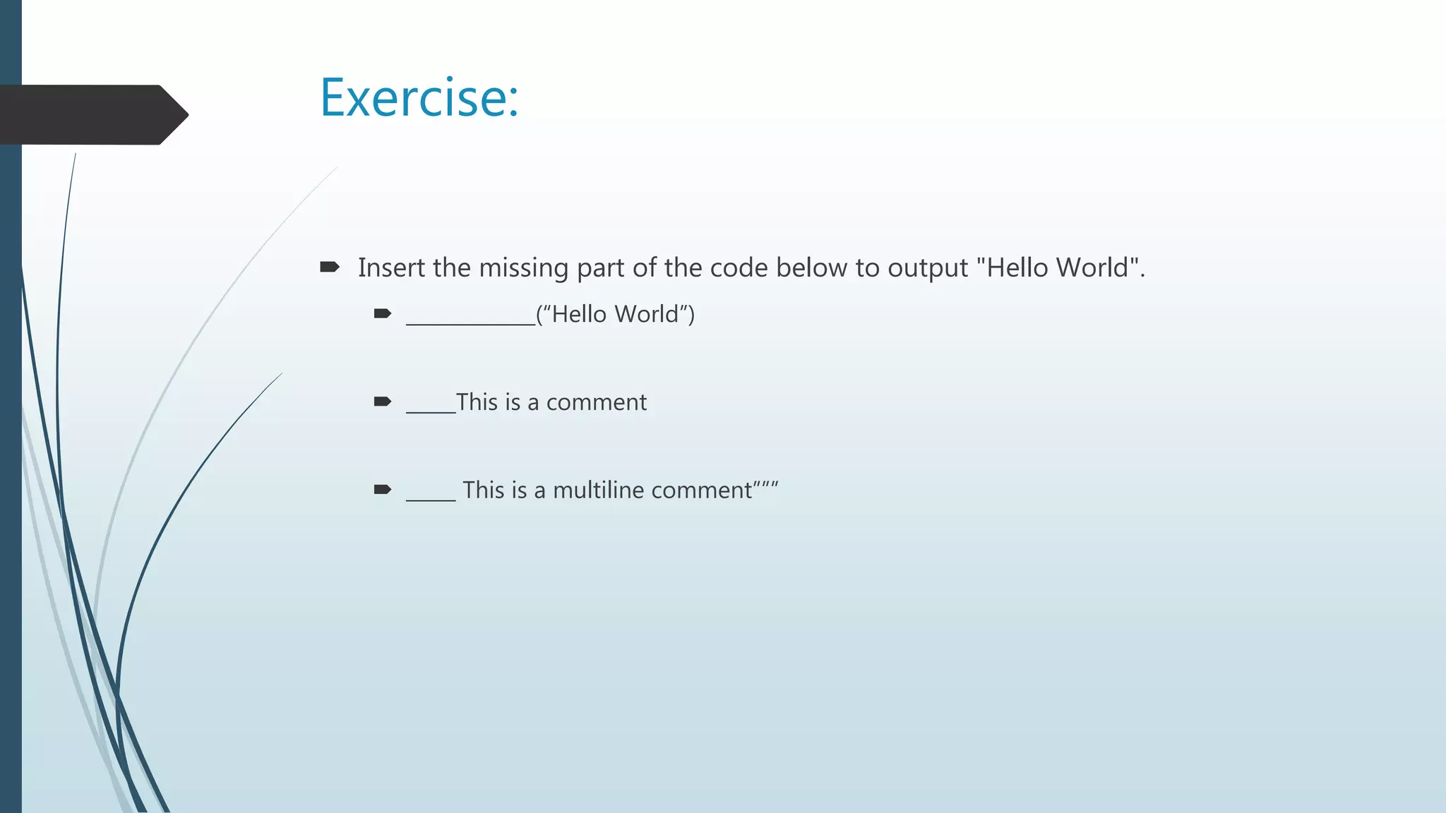 Exercise:
 Insert the missing part of the code below to output "Hello World".
 _____________(“Hello World”)
 _____This is a comment
 _____ This is a multiline comment”””
 