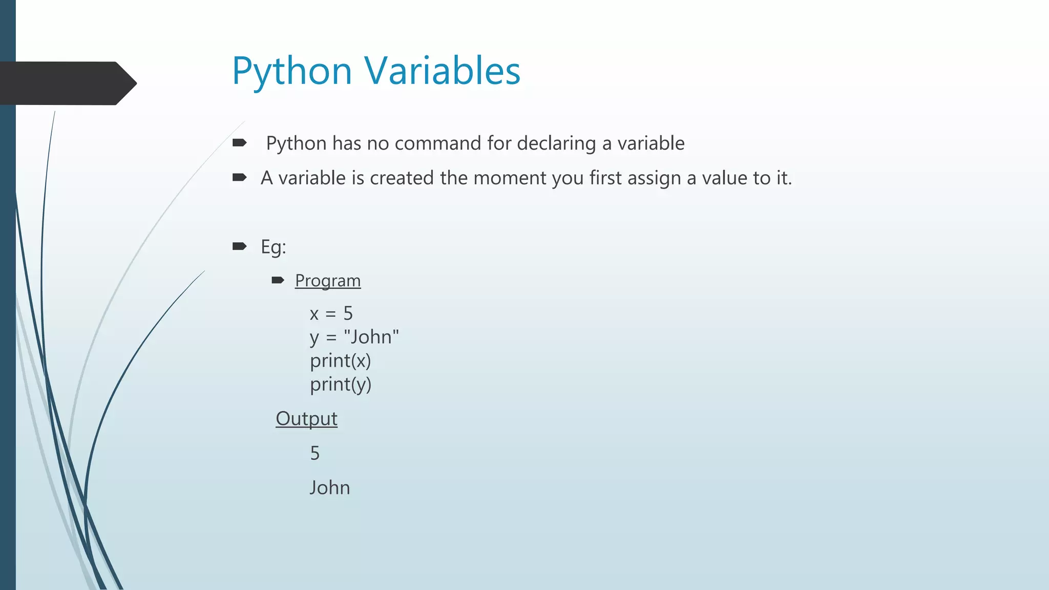 Python Variables
 Python has no command for declaring a variable
 A variable is created the moment you first assign a value to it.
 Eg:
 Program
x = 5
y = "John"
print(x)
print(y)
Output
5
John
 