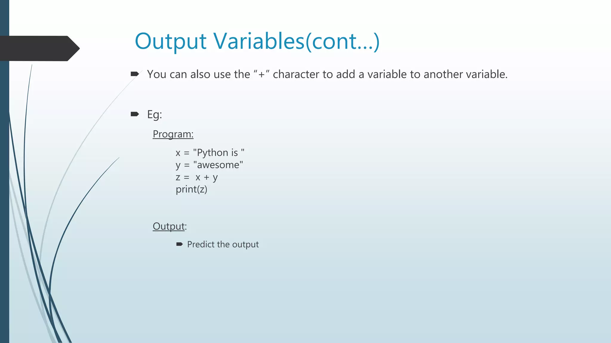 Output Variables(cont…)
 You can also use the “+” character to add a variable to another variable.
 Eg:
Program:
x = "Python is "
y = "awesome"
z = x + y
print(z)
Output:
 Predict the output
 