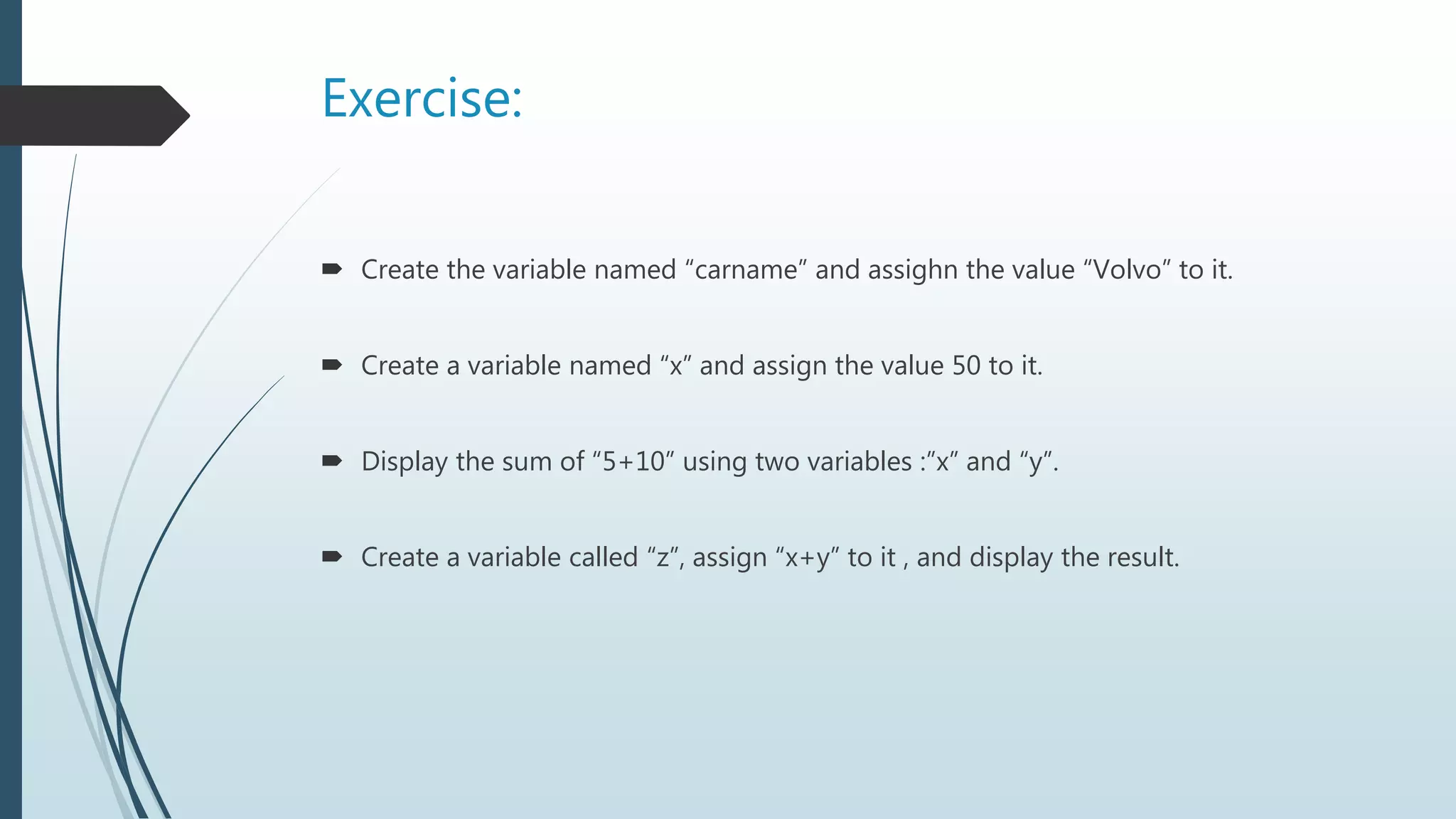 Exercise:
 Create the variable named “carname” and assighn the value “Volvo” to it.
 Create a variable named “x” and assign the value 50 to it.
 Display the sum of “5+10” using two variables :”x” and “y”.
 Create a variable called “z”, assign “x+y” to it , and display the result.
 