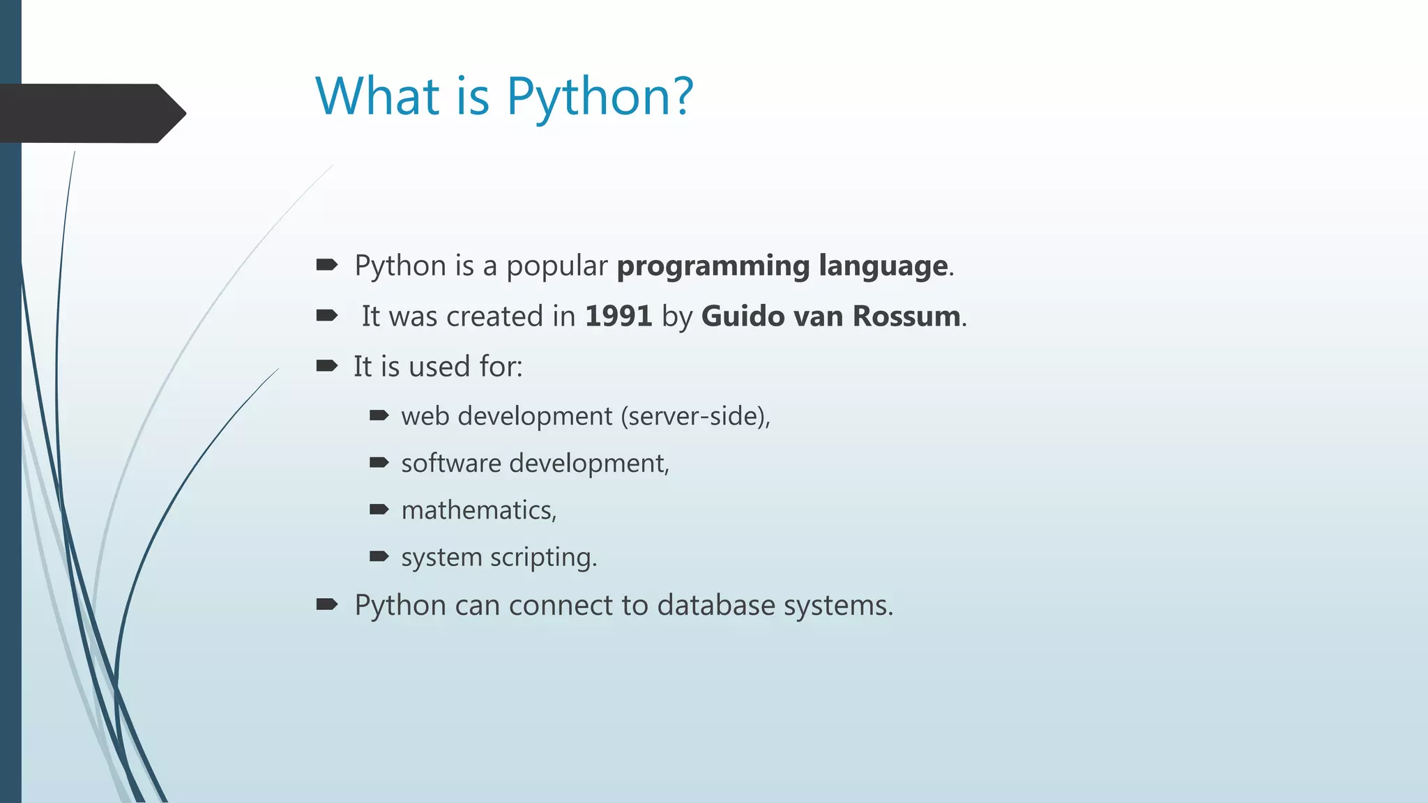 What is Python?
 Python is a popular programming language.
 It was created in 1991 by Guido van Rossum.
 It is used for:
 web development (server-side),
 software development,
 mathematics,
 system scripting.
 Python can connect to database systems.
 