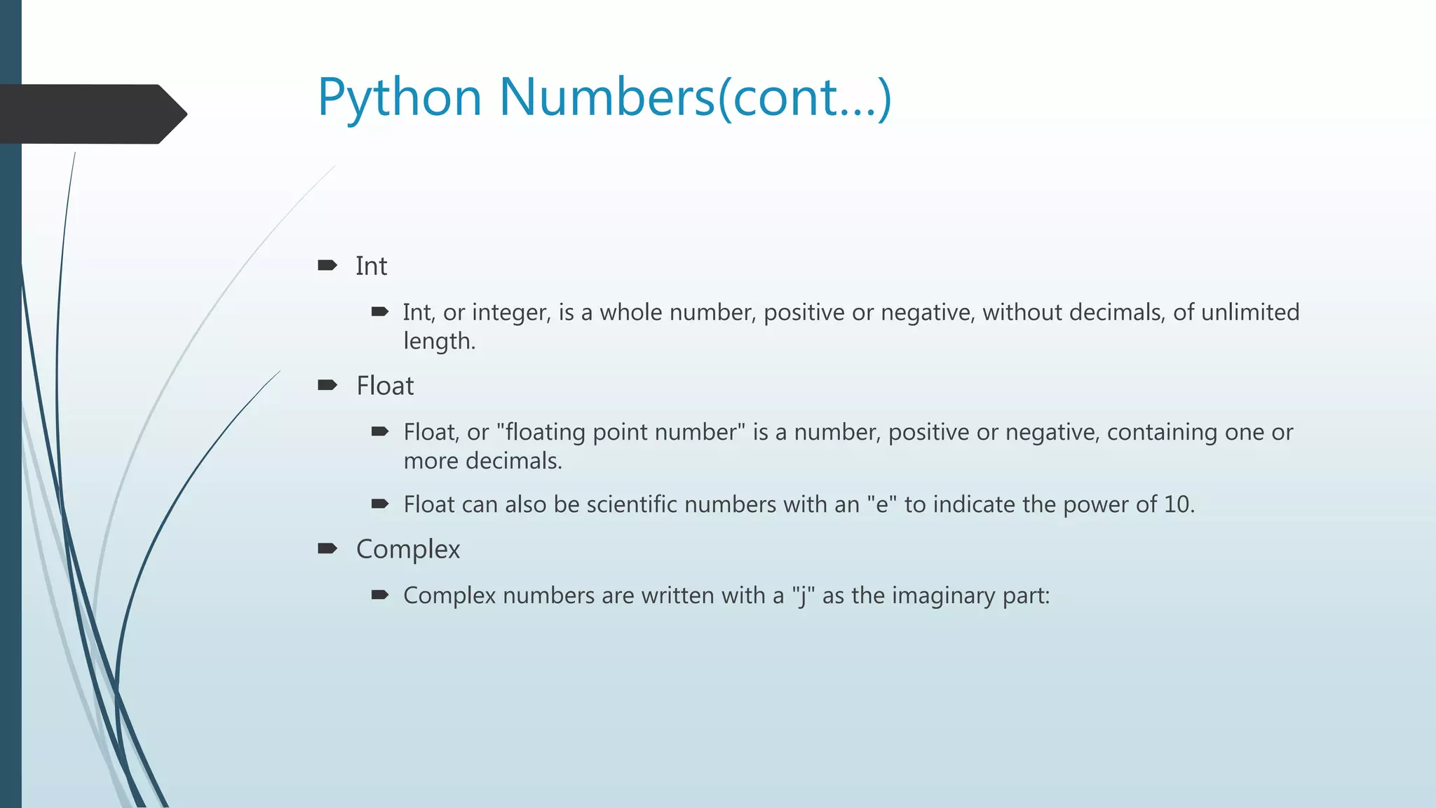 Python Numbers(cont…)
 Int
 Int, or integer, is a whole number, positive or negative, without decimals, of unlimited
length.
 Float
 Float, or "floating point number" is a number, positive or negative, containing one or
more decimals.
 Float can also be scientific numbers with an "e" to indicate the power of 10.
 Complex
 Complex numbers are written with a "j" as the imaginary part:
 